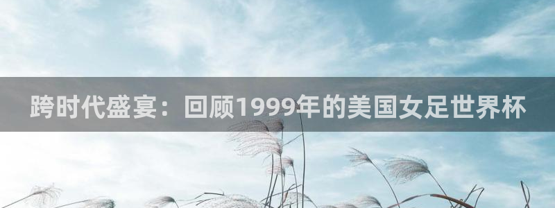 欧洲世界杯预选赛赛程：跨时代盛宴：回顾1999年的美国女足世界杯